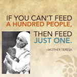 If you can't feed a hundred people than feed just one. Mother Teresa