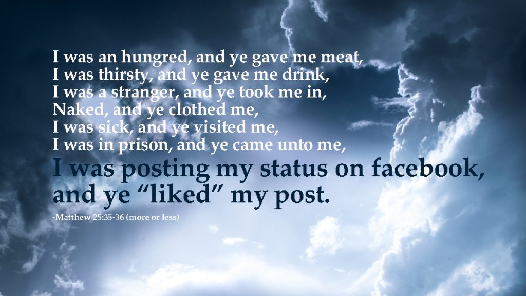 For I was an hungred, and ye gave me meat: I was thirsty, and ye gave me drink: I was a stranger, and ye took me in: 36 Naked, and ye clothed me: I was sick, and ye visited me: I was in prison, and ye came unto me. I was posting my status on facebook and ye liked my post width=