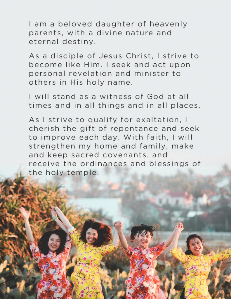 I am a beloved daughter of heavenly parents, with a divine nature and eternal destiny. As a disciple of Jesus Christ, I strive to become like Him. I seek and act upon personal revelation and minister to others in His holy name. I will stand as a witness of God at all times and in all things and in all places. As I strive to qualify for exaltation, I cherish the gift of repentance and seek to improve each day. With faith, I will strengthen my home and family, make and keep sacred covenants, and receive the ordinances and blessings of the holy temple.