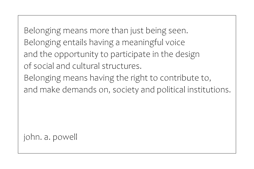 “Belonging means more than just being seen. Belonging entails having a meaningful voice and the opportunity to participate in the design of social and cultural structures. Belonging means having the right to contribute to, and make demands on, society and political institutions.”
john a. powell