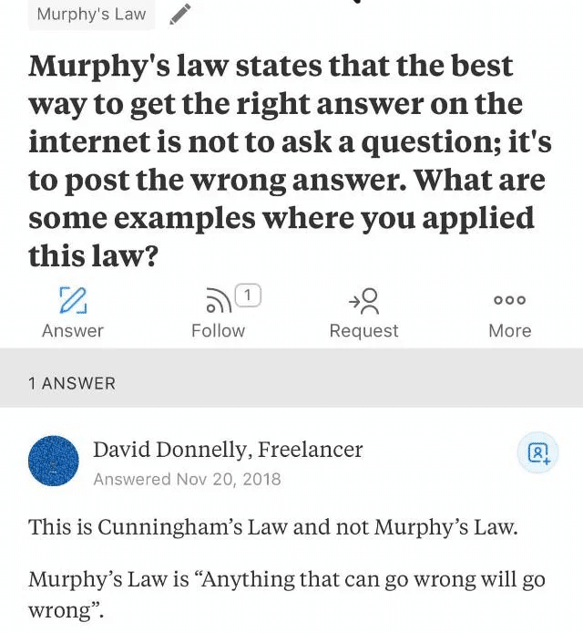 Murphy’s law states that the best way to get the right answer on the internet is not to ask a question; it’s to post the wrong answer. What are some examples where you applied this law? Answer: This is Cunningham’s Law and not Murphy’s Law. Murphy’s Law is “Anything that can go wrong will go wrong”.