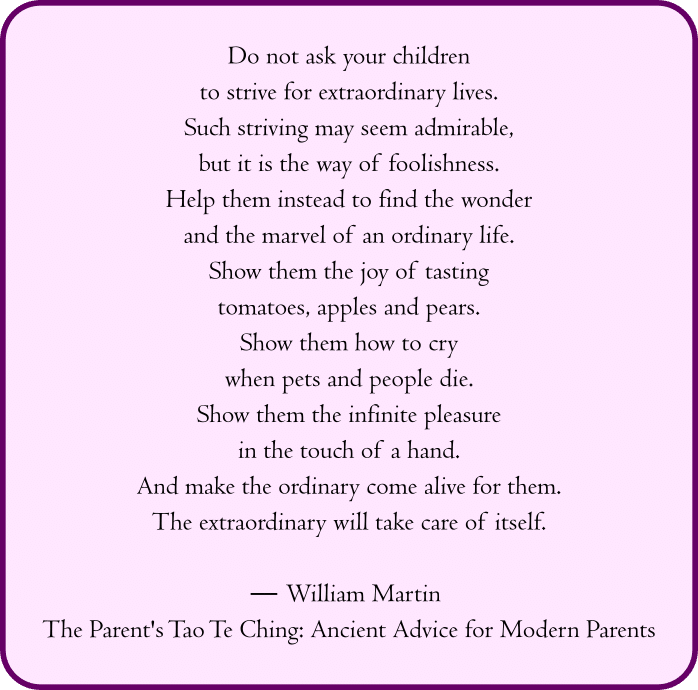 “Do not ask your children
to strive for extraordinary lives.
Such striving may seem admirable,
but it is the way of foolishness.
Help them instead to find the wonder
and the marvel of an ordinary life.
Show them the joy of tasting
tomatoes, apples and pears.
Show them how to cry
when pets and people die.
Show them the infinite pleasure
in the touch of a hand.
And make the ordinary come alive for them.
The extraordinary will take care of itself.”
― William Martin, The Parent's Tao Te Ching: Ancient Advice for Modern Parents